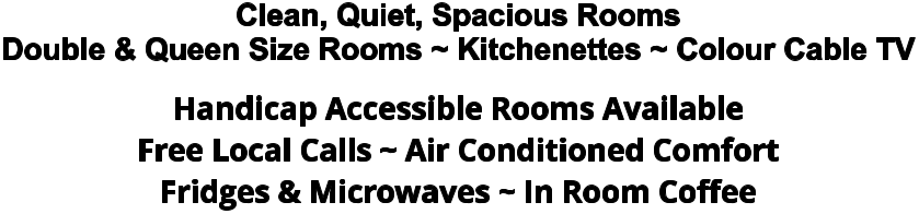 Clean, Quiet, Spacious Rooms Double & Queen Size Rooms ~ Kitchenettes ~ Colour Cable TV Handicap Accessible Rooms Available Free Local Calls ~ Air Conditioned Comfort Fridges & Microwaves ~ In Room Coffee